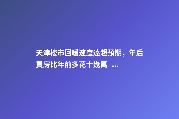 天津樓市回暖速度遠超預期，年后買房比年前多花十幾萬！